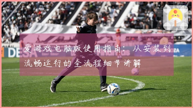 爱游戏电脑版使用指南：从安装到流畅运行的全流程细节讲解