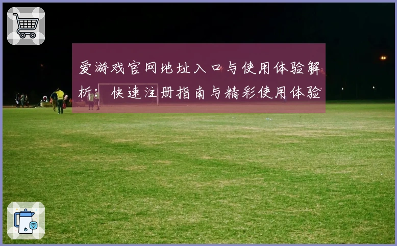 爱游戏官网地址入口与使用体验解析：快速注册指南与精彩使用体验分享！