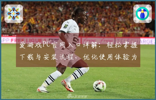 爱游戏PC官网入口详解：轻松掌握下载与安装流程，优化使用体验为玩家打造专属乐园
