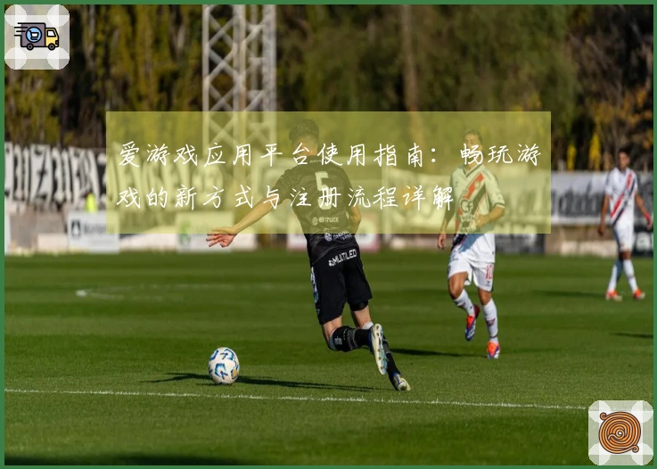 爱游戏应用平台使用指南:畅玩游戏的新方式与注册流程详解