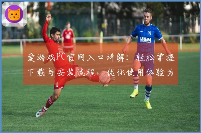 爱游戏PC官网入口详解：轻松掌握下载与安装流程，优化使用体验为玩家打造专属乐园
